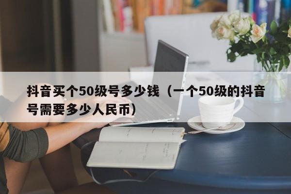 抖音买个50级号多少钱（一个50级的抖音号需要多少人民币）