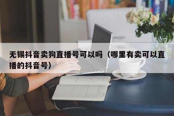 无锡抖音卖狗直播号可以吗（哪里有卖可以直播的抖音号）