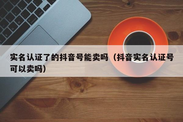 实名认证了的抖音号能卖吗（抖音实名认证号可以卖吗）