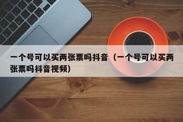 一个号可以买两张票吗抖音（一个号可以买两张票吗抖音视频）