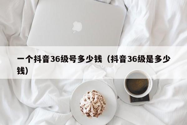 一个抖音36级号多少钱（抖音36级是多少钱）