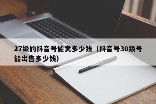 27级的抖音号能卖多少钱（抖音号30级号能出售多少钱）