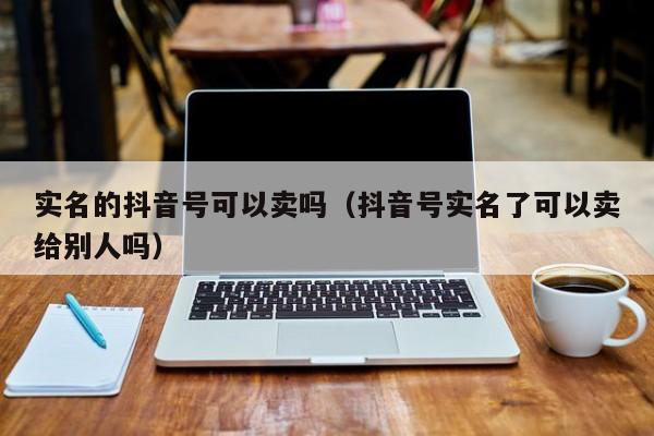 实名的抖音号可以卖吗（抖音号实名了可以卖给别人吗）