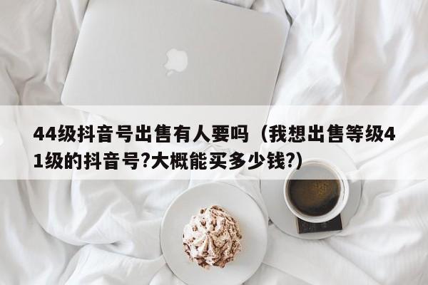 44级抖音号出售有人要吗（我想出售等级41级的抖音号?大概能买多少钱?）