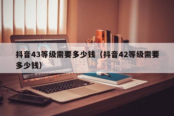 抖音43等级需要多少钱（抖音42等级需要多少钱）