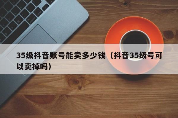 35级抖音账号能卖多少钱（抖音35级号可以卖掉吗）