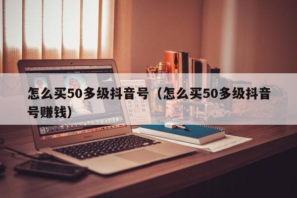 怎么买50多级抖音号（怎么买50多级抖音号赚钱）