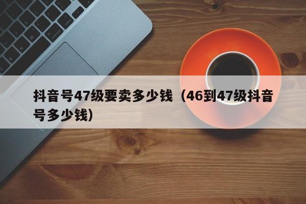 抖音号47级要卖多少钱（46到47级抖音号多少钱）