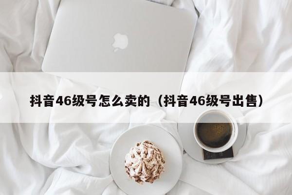 抖音46级号怎么卖的（抖音46级号出售）