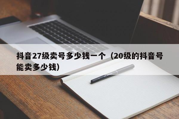 抖音27级卖号多少钱一个（20级的抖音号能卖多少钱）