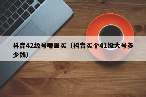 抖音42级号哪里买（抖音买个41级大号多少钱）