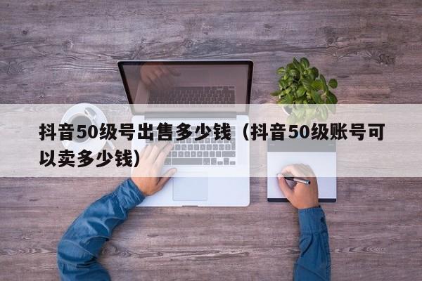 抖音50级号出售多少钱（抖音50级账号可以卖多少钱）