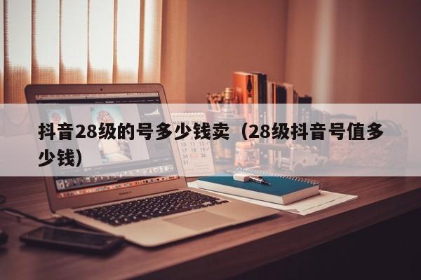 抖音28级的号多少钱卖（28级抖音号值多少钱）