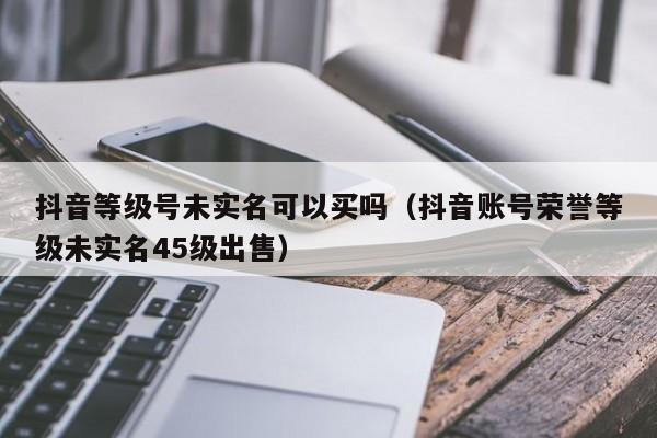 抖音等级号未实名可以买吗（抖音账号荣誉等级未实名45级出售）