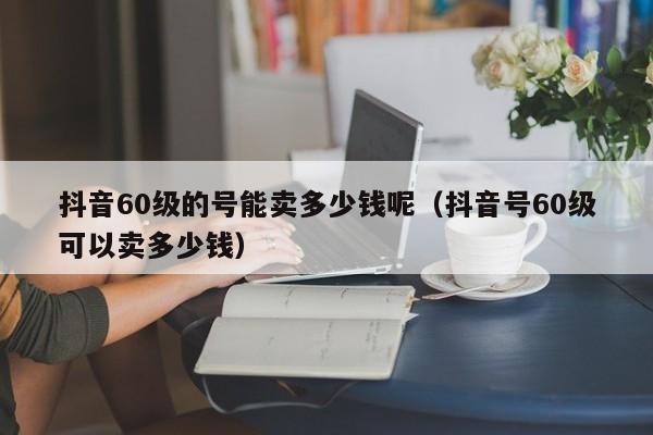 抖音60级的号能卖多少钱呢（抖音号60级可以卖多少钱）