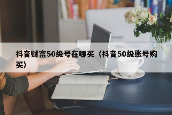 抖音财富50级号在哪买（抖音50级账号购买）