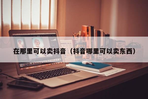 在那里可以卖抖音（抖音哪里可以卖东西）