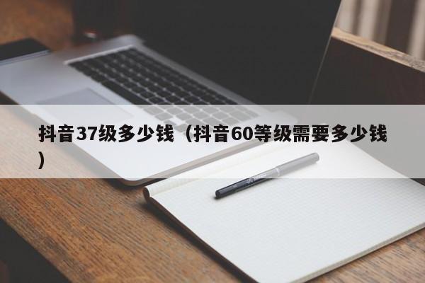 抖音37级多少钱（抖音60等级需要多少钱）