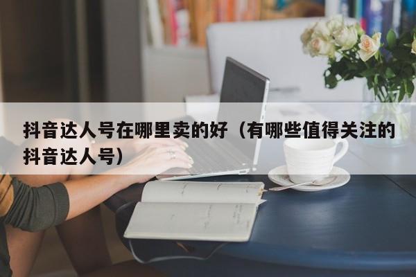 抖音达人号在哪里卖的好（有哪些值得关注的抖音达人号）