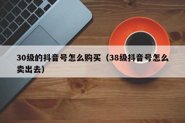 30级的抖音号怎么购买（38级抖音号怎么卖出去）