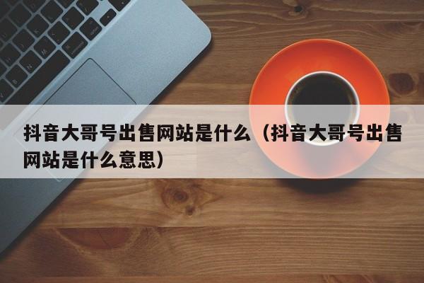 抖音大哥号出售网站是什么（抖音大哥号出售网站是什么意思）