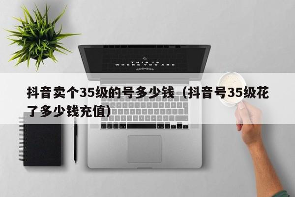 抖音卖个35级的号多少钱（抖音号35级花了多少钱充值）