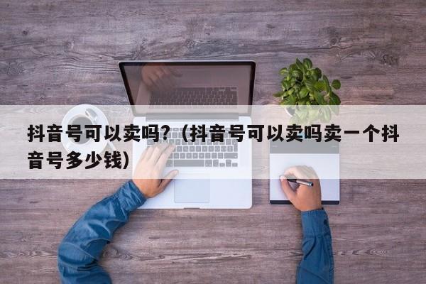 抖音号可以卖吗?（抖音号可以卖吗卖一个抖音号多少钱）