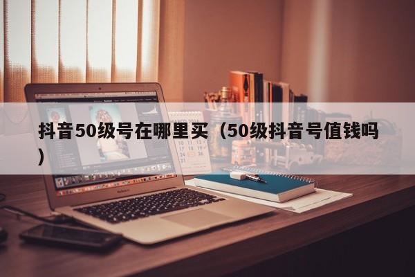 抖音50级号在哪里买（50级抖音号值钱吗）