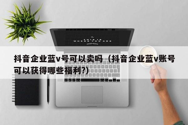 抖音企业蓝v号可以卖吗（抖音企业蓝v账号可以获得哪些福利?）