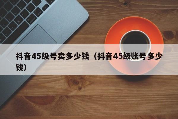 抖音45级号卖多少钱（抖音45级账号多少钱）