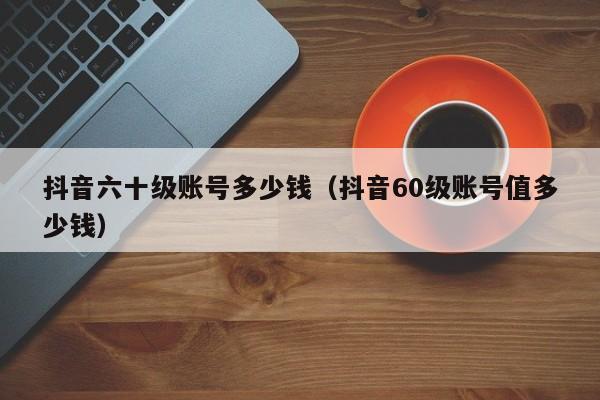 抖音六十级账号多少钱（抖音60级账号值多少钱）