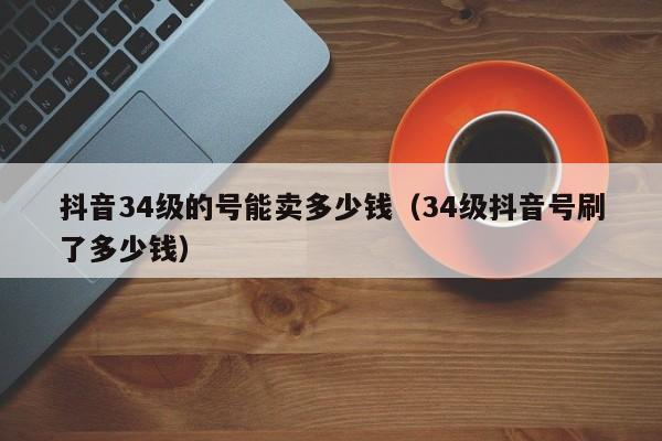 抖音34级的号能卖多少钱（34级抖音号刷了多少钱）