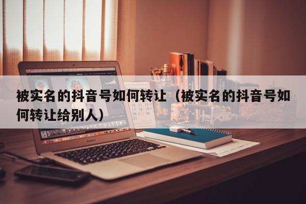 被实名的抖音号如何转让（被实名的抖音号如何转让给别人）