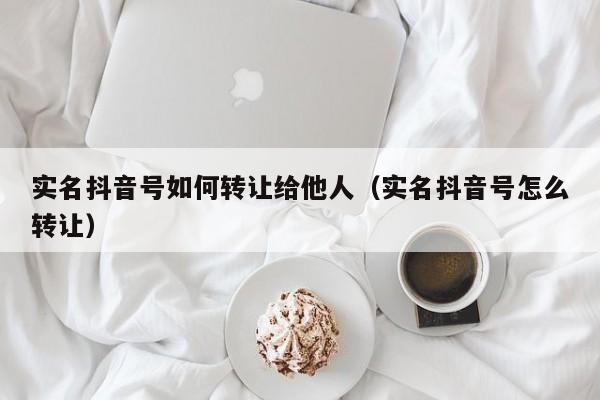 实名抖音号如何转让给他人（实名抖音号怎么转让）