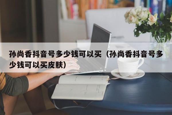 孙尚香抖音号多少钱可以买（孙尚香抖音号多少钱可以买皮肤）