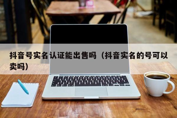 抖音号实名认证能出售吗（抖音实名的号可以卖吗）