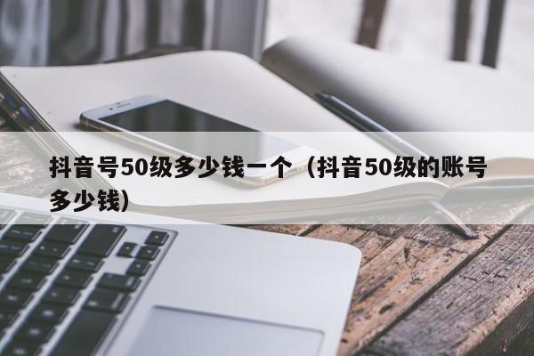 抖音号50级多少钱一个（抖音50级的账号多少钱）