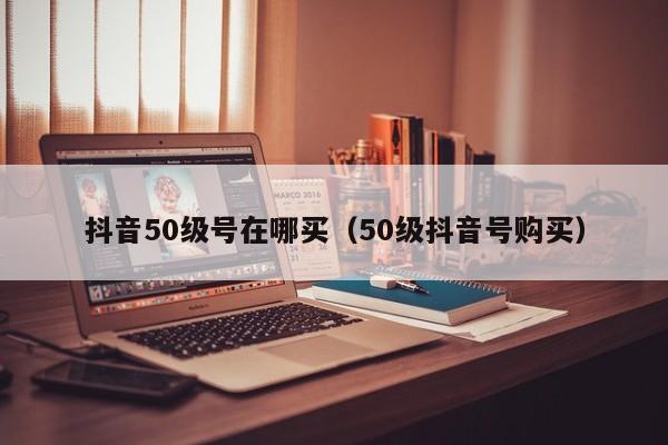 抖音50级号在哪买（50级抖音号购买）