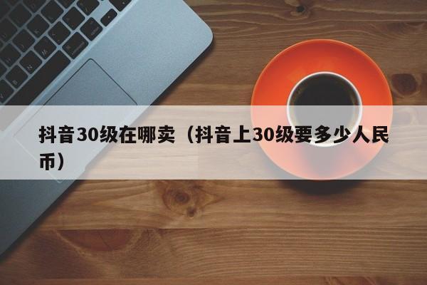 抖音30级在哪卖（抖音上30级要多少人民币）