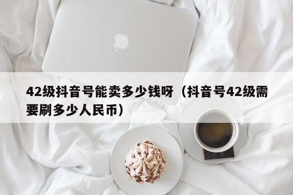 42级抖音号能卖多少钱呀（抖音号42级需要刷多少人民币）